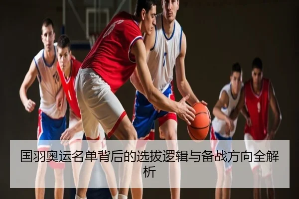国羽奥运名单背后的选拔逻辑与备战方向全解析