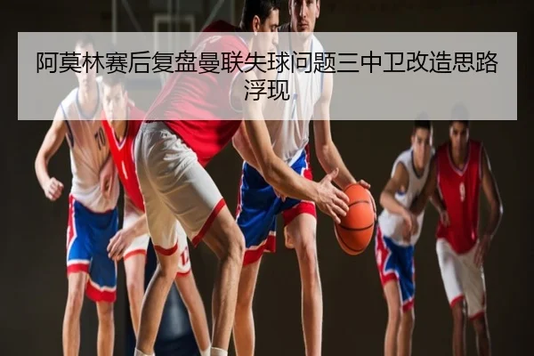 阿莫林赛后复盘曼联失球问题三中卫改造思路浮现