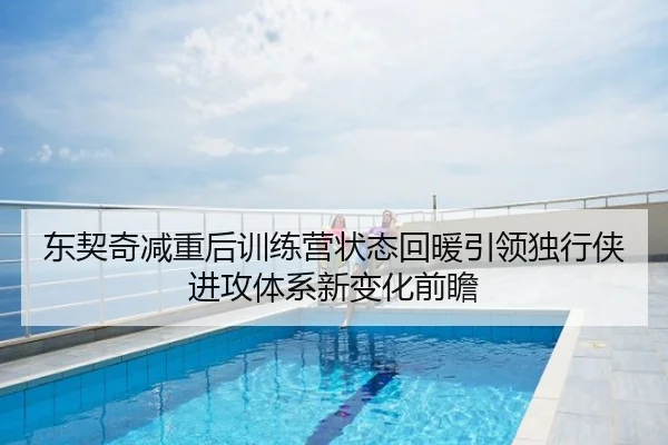 东契奇减重后训练营状态回暖引领独行侠进攻体系新变化前瞻