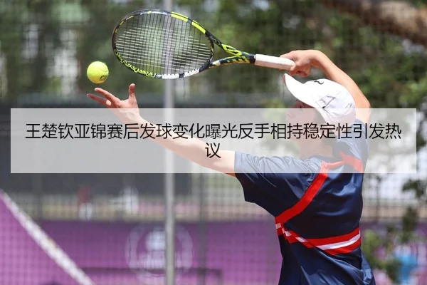 王楚钦亚锦赛后发球变化曝光反手相持稳定性引发热议