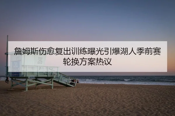 詹姆斯伤愈复出训练曝光引爆湖人季前赛轮换方案热议