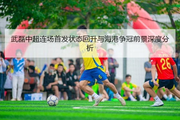 武磊中超连场首发状态回升与海港争冠前景深度分析